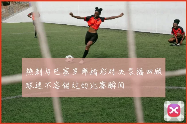 热刺与巴塞罗那精彩对决录播回顾球迷不容错过的比赛瞬间