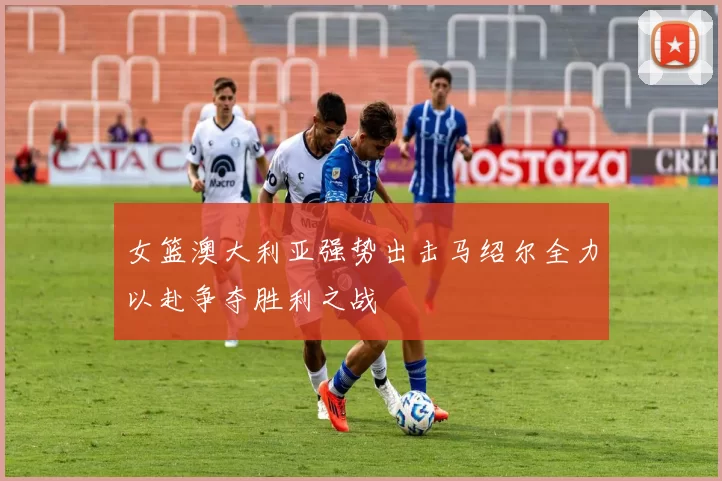 女篮澳大利亚强势出击马绍尔全力以赴争夺胜利之战