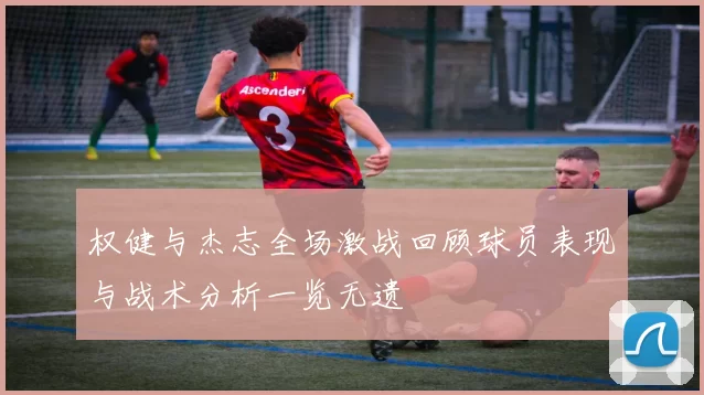 权健与杰志全场激战回顾球员表现与战术分析一览无遗