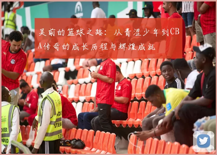 吴前的篮球之路：从青涩少年到CBA传奇的成长历程与辉煌成就