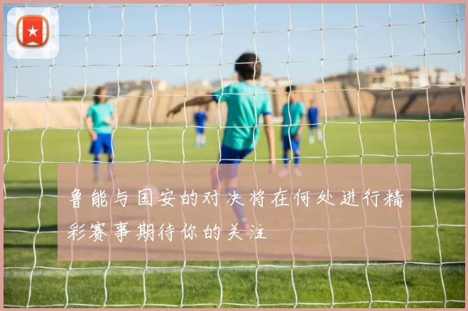 鲁能与国安的对决将在何处进行精彩赛事期待你的关注