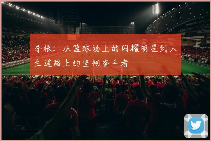 李根：从篮球场上的闪耀明星到人生道路上的坚韧奋斗者