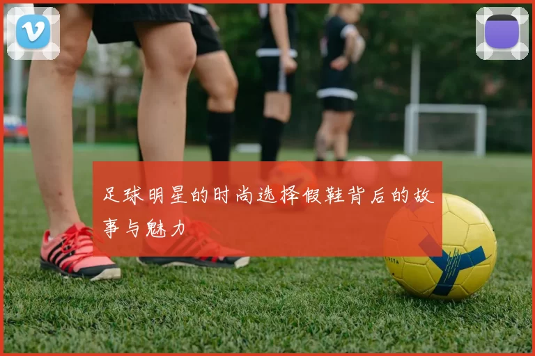 足球明星的时尚选择假鞋背后的故事与魅力