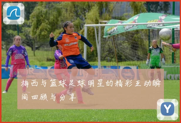 梅西与篮球足球明星的精彩互动瞬间回顾与分享